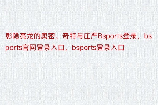 彰隐亮龙的奥密、奇特与庄严Bsports登录，bsports官网登录入口，bsports登录入口