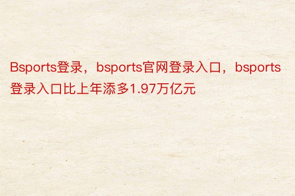 Bsports登录，bsports官网登录入口，bsports登录入口比上年添多1.97万亿元