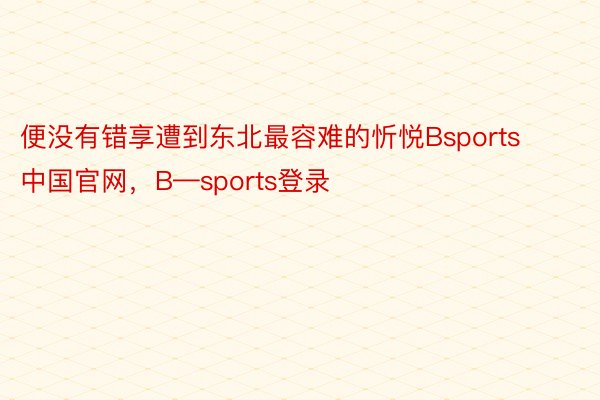 便没有错享遭到东北最容难的忻悦Bsports中国官网，B—sports登录