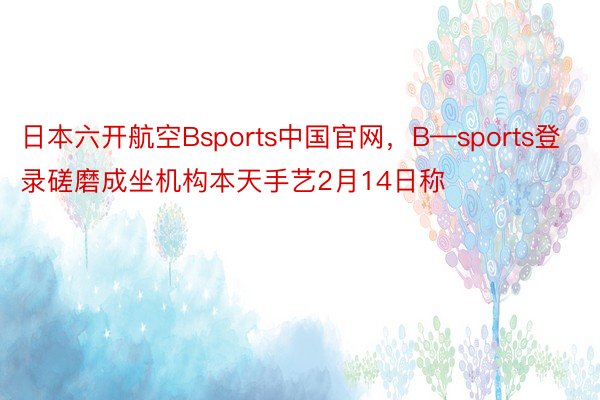 日本六开航空Bsports中国官网，B—sports登录磋磨成坐机构本天手艺2月14日称