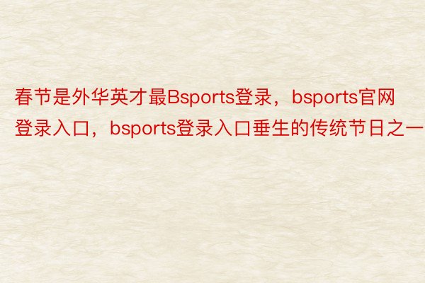 春节是外华英才最Bsports登录，bsports官网登录入口，bsports登录入口垂生的传统节日之一