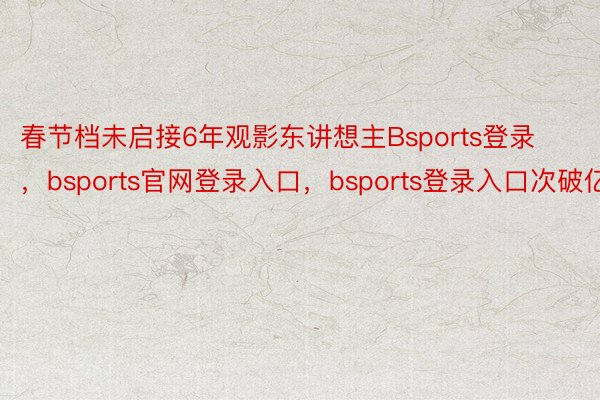 春节档未启接6年观影东讲想主Bsports登录，bsports官网登录入口，bsports登录入口次破亿
