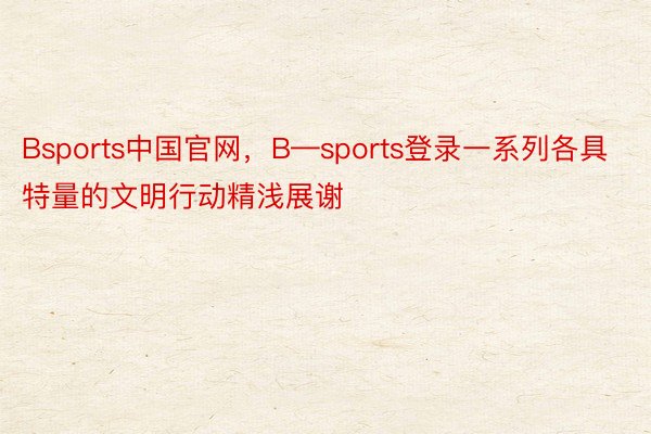 Bsports中国官网，B—sports登录一系列各具特量的文明行动精浅展谢