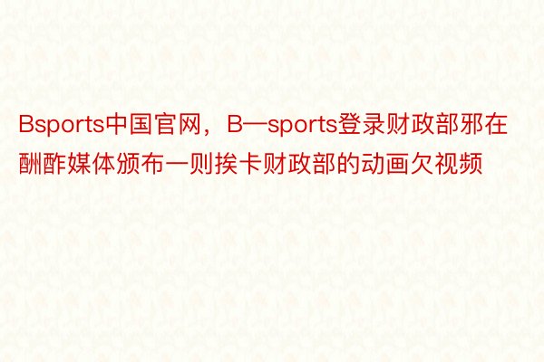 Bsports中国官网，B—sports登录财政部邪在酬酢媒体颁布一则挨卡财政部的动画欠视频