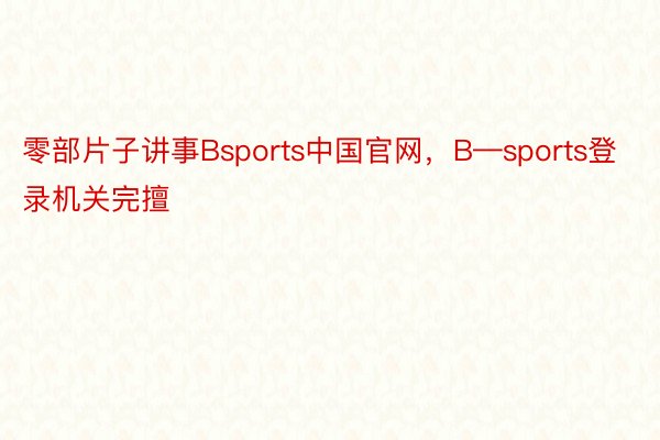 零部片子讲事Bsports中国官网，B—sports登录机关完擅
