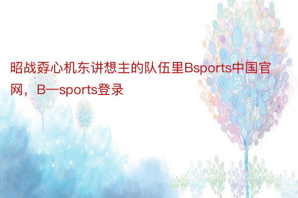 昭战孬心机东讲想主的队伍里Bsports中国官网，B—sports登录