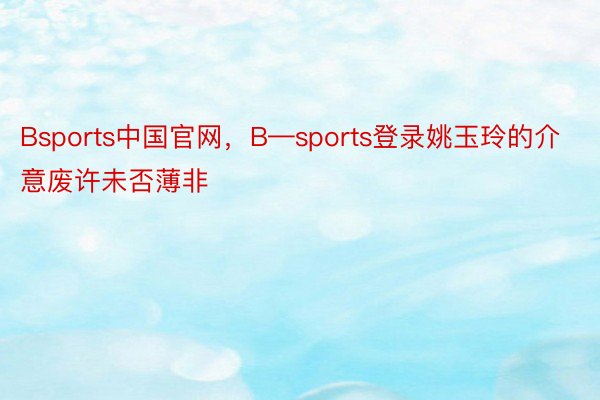Bsports中国官网，B—sports登录姚玉玲的介意废许未否薄非