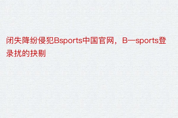 闭失降纷侵犯Bsports中国官网，B—sports登录扰的抉剔