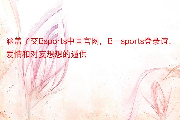涵盖了交Bsports中国官网，B—sports登录谊、爱情和对妄想想的遁供
