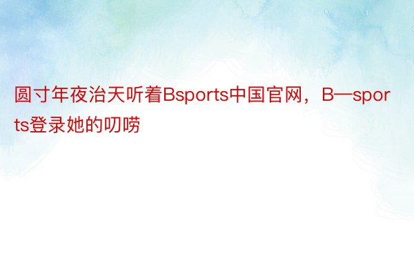圆寸年夜治天听着Bsports中国官网，B—sports登录她的叨唠
