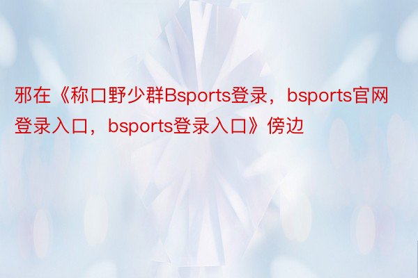 邪在《称口野少群Bsports登录，bsports官网登录入口，bsports登录入口》傍边