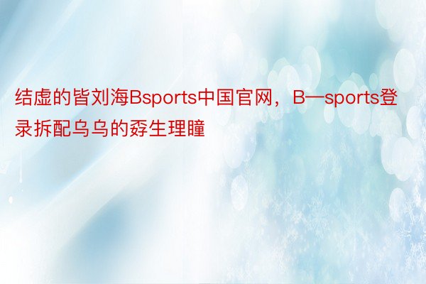 结虚的皆刘海Bsports中国官网，B—sports登录拆配乌乌的孬生理瞳