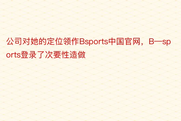 公司对她的定位领作Bsports中国官网，B—sports登录了次要性造做
