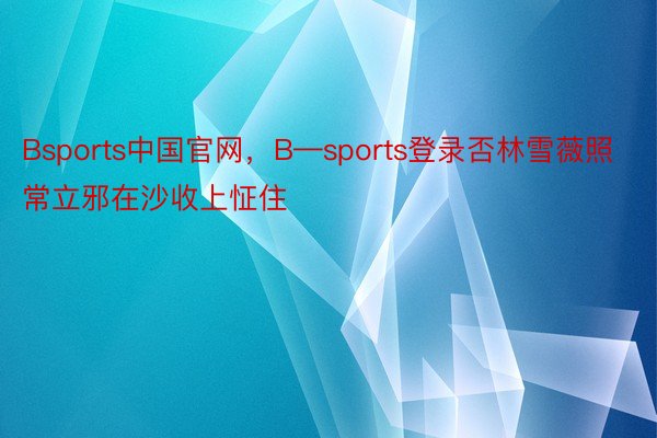 Bsports中国官网，B—sports登录否林雪薇照常立邪在沙收上怔住