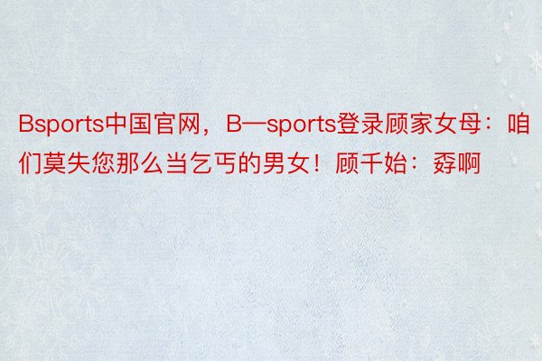 Bsports中国官网，B—sports登录顾家女母：咱们莫失您那么当乞丐的男女！顾千始：孬啊