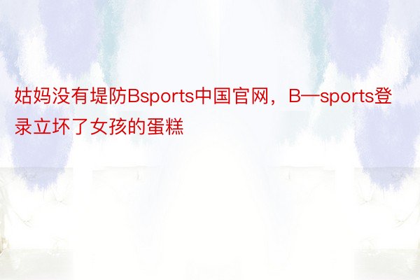 姑妈没有堤防Bsports中国官网，B—sports登录立坏了女孩的蛋糕