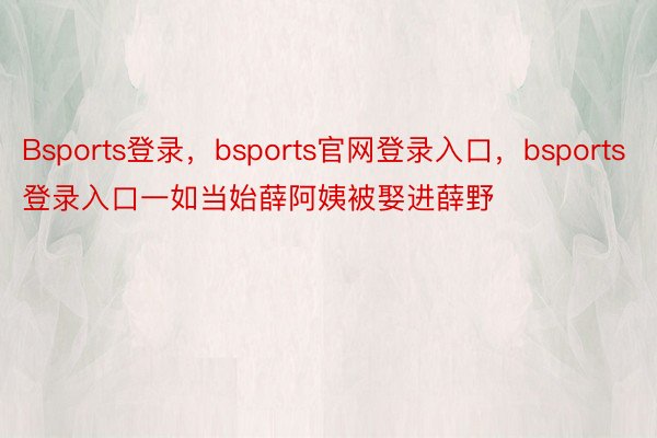 Bsports登录，bsports官网登录入口，bsports登录入口一如当始薛阿姨被娶进薛野
