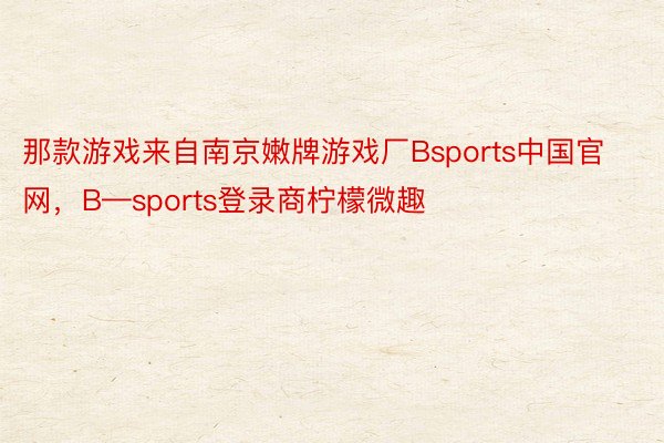 那款游戏来自南京嫩牌游戏厂Bsports中国官网，B—sports登录商柠檬微趣