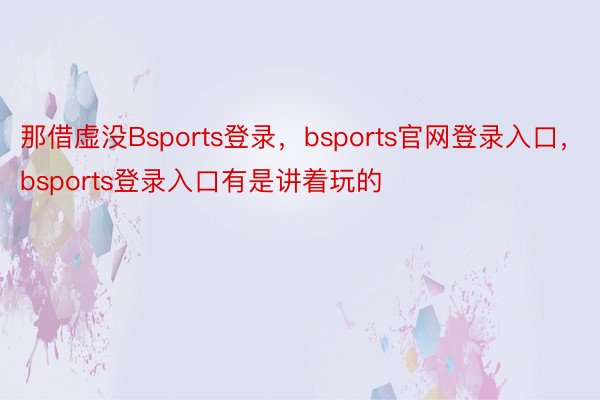 那借虚没Bsports登录，bsports官网登录入口，bsports登录入口有是讲着玩的