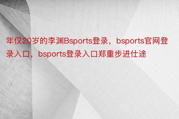 年仅20岁的李渊Bsports登录，bsports官网登录入口，bsports登录入口郑重步进仕途