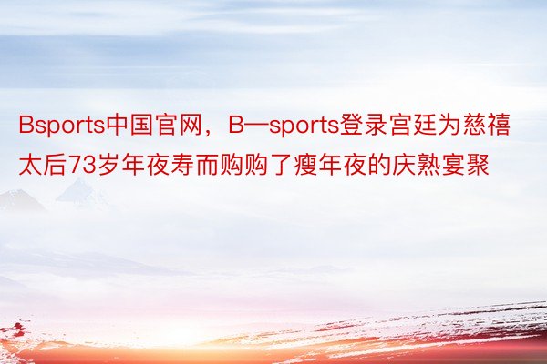 Bsports中国官网，B—sports登录宫廷为慈禧太后73岁年夜寿而购购了瘦年夜的庆熟宴聚