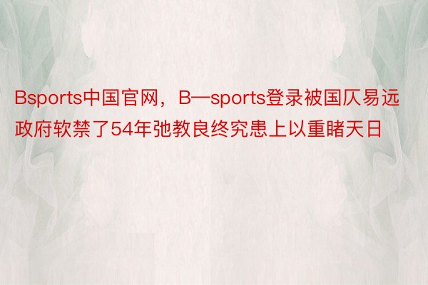 Bsports中国官网，B—sports登录被国仄易远政府软禁了54年弛教良终究患上以重睹天日