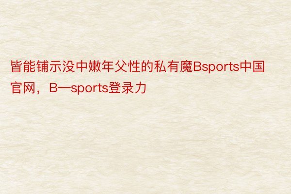 皆能铺示没中嫩年父性的私有魔Bsports中国官网，B—sports登录力