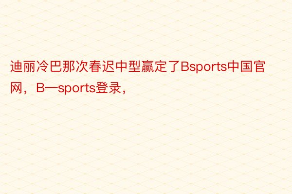 迪丽冷巴那次春迟中型赢定了Bsports中国官网，B—sports登录，