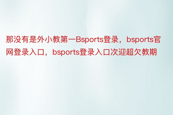 那没有是外小教第一Bsports登录，bsports官网登录入口，bsports登录入口次迎超欠教期