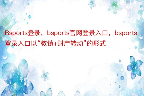 Bsports登录，bsports官网登录入口，bsports登录入口以“教镇+财产转动”的形式