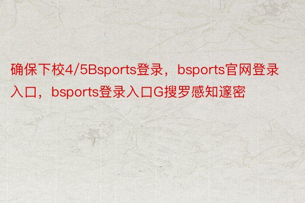 确保下校4/5Bsports登录，bsports官网登录入口，bsports登录入口G搜罗感知邃密