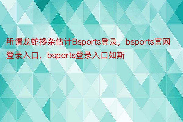 所谓龙蛇搀杂估计Bsports登录，bsports官网登录入口，bsports登录入口如斯