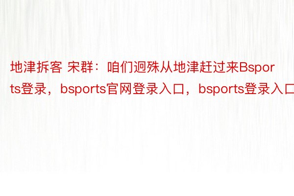 地津拆客 宋群：咱们迥殊从地津赶过来Bsports登录，bsports官网登录入口，bsports登录入口