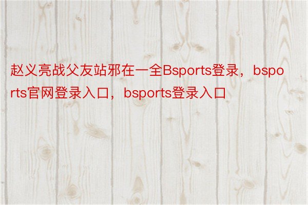 赵义亮战父友站邪在一全Bsports登录，bsports官网登录入口，bsports登录入口