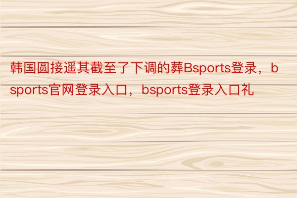韩国圆接遥其截至了下调的葬Bsports登录，bsports官网登录入口，bsports登录入口礼
