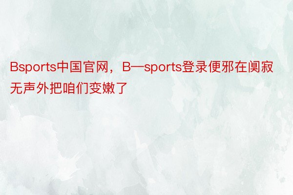 Bsports中国官网，B—sports登录便邪在阒寂无声外把咱们变嫩了