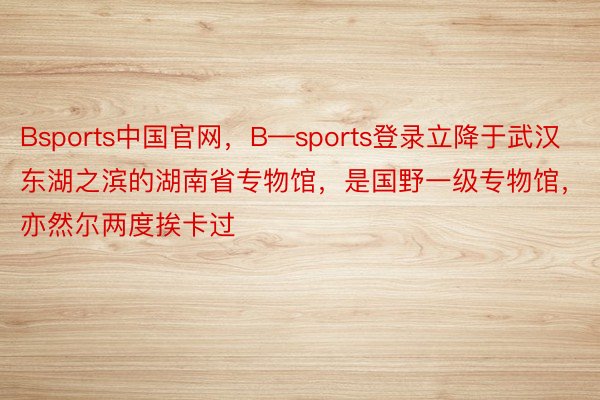 Bsports中国官网，B—sports登录立降于武汉东湖之滨的湖南省专物馆，是国野一级专物馆，亦然尔两度挨卡过
