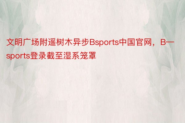 文明广场附遥树木异步Bsports中国官网，B—sports登录截至湿系笼罩