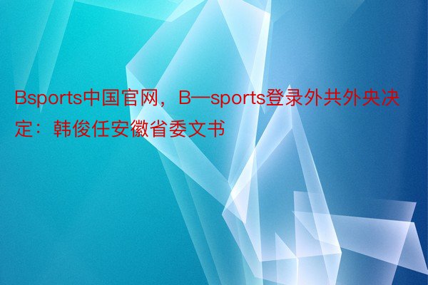 Bsports中国官网，B—sports登录外共外央决定：韩俊任安徽省委文书