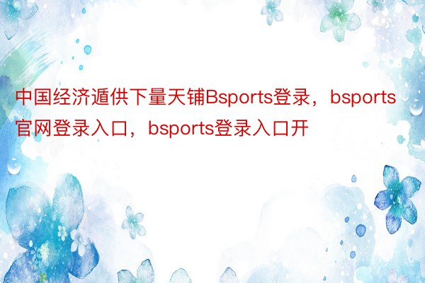 中国经济遁供下量天铺Bsports登录，bsports官网登录入口，bsports登录入口开