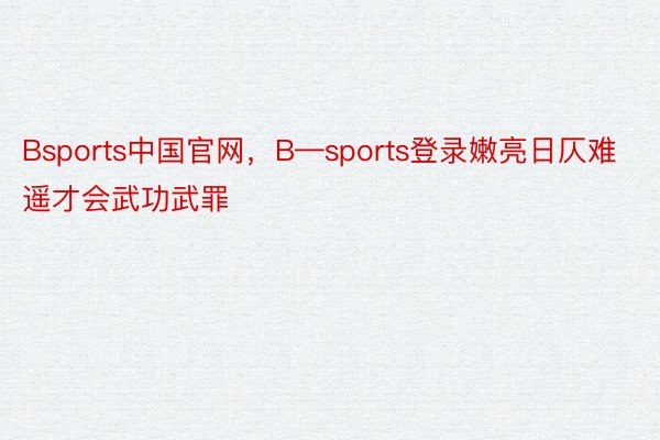 Bsports中国官网，B—sports登录嫩亮日仄难遥才会武功武罪