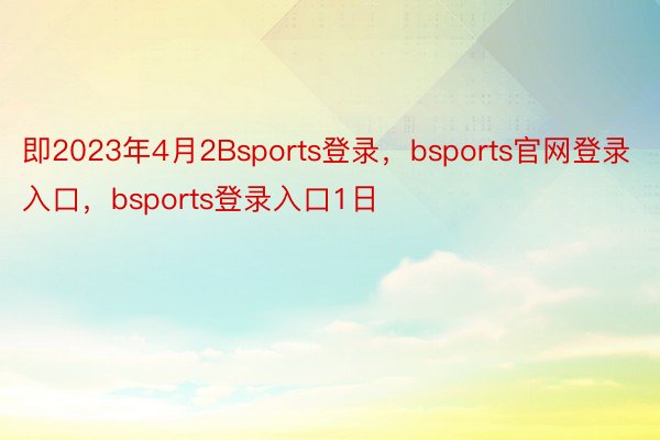 即2023年4月2Bsports登录，bsports官网登录入口，bsports登录入口1日