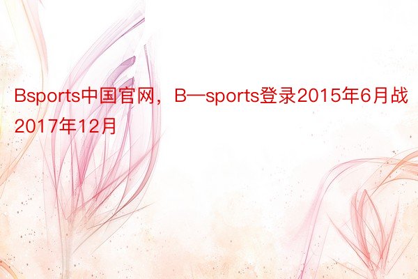 Bsports中国官网，B—sports登录2015年6月战2017年12月