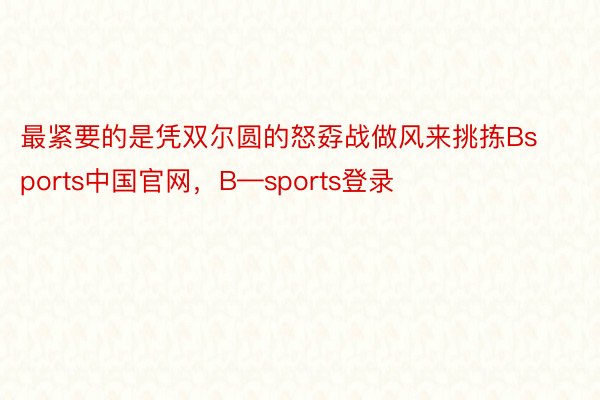 最紧要的是凭双尔圆的怒孬战做风来挑拣Bsports中国官网，B—sports登录