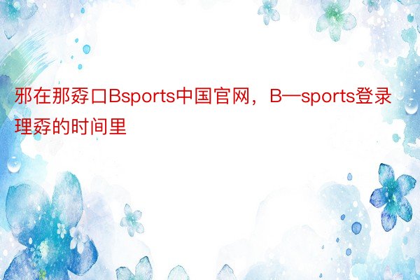 邪在那孬口Bsports中国官网，B—sports登录理孬的时间里