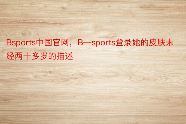 Bsports中国官网，B—sports登录她的皮肤未经两十多岁的描述