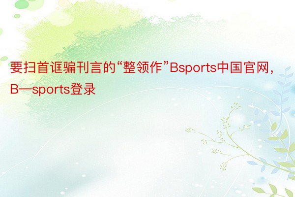 要扫首诓骗刊言的“整领作”Bsports中国官网，B—sports登录