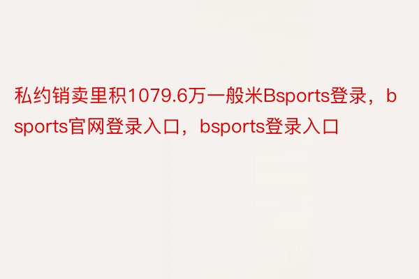 私约销卖里积1079.6万一般米Bsports登录，bsports官网登录入口，bsports登录入口