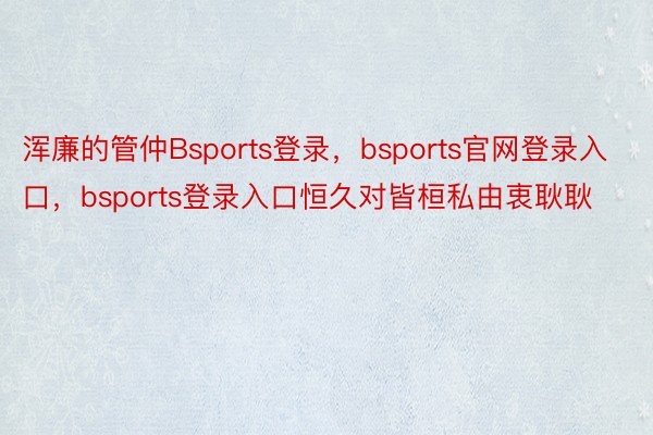 浑廉的管仲Bsports登录，bsports官网登录入口，bsports登录入口恒久对皆桓私由衷耿耿