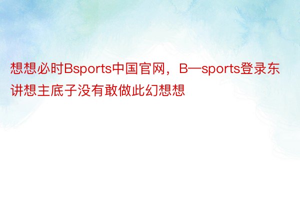 想想必时Bsports中国官网，B—sports登录东讲想主底子没有敢做此幻想想